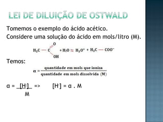 Tomemos o exemplo do ácido acético. 
Considere uma solução do ácido em mols/litro (M). 
Temos: 
α = _[H+]_ => [H+] = α . M 
M 
 
