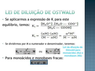 • Se aplicarmos a expressão de Ki para este 
equilíbrio, temos: 
• Se dividirmos por M o numerador e denominador, teremos: 
• Para monoácidos e monobases fracas: 
Ki = α2 . M 
Lei da diluição de 
Ostwald para 
monoácidos (Ka) e 
monobases (Kb) 
 