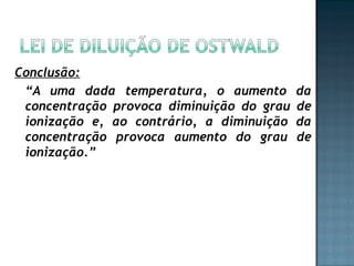 Conclusão: 
“A uma dada temperatura, o aumento da 
concentração provoca diminuição do grau de 
ionização e, ao contrário, a diminuição da 
concentração provoca aumento do grau de 
ionização.” 
 
