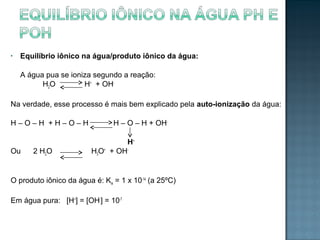 • Equilíbrio iônico na água/produto iônico da água: 
A água pua se ioniza segundo a reação: 
H2O H+ + OH-Na 
verdade, esse processo é mais bem explicado pela auto-ionização da água: 
H – O – H + H – O – H H – O – H + OH-H+ 
Ou 2 H2O H3O+ + OH-O 
produto iônico da água é: Kw = 1 x 10-14 (a 25ºC) 
Em água pura: [H+] = [OH-] = 10-7 
 