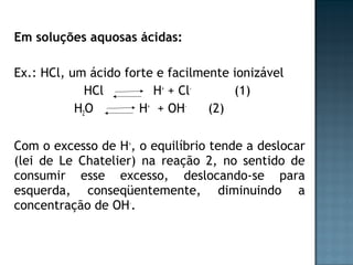 Em soluções aquosas ácidas: 
Ex.: HCl, um ácido forte e facilmente ionizável 
HCl H+ + Cl- (1) 
H2O H+ + OH- (2) 
Com o excesso de H+, o equilíbrio tende a deslocar 
(lei de Le Chatelier) na reação 2, no sentido de 
consumir esse excesso, deslocando-se para 
esquerda, conseqüentemente, diminuindo a 
concentração de OH-. 
 