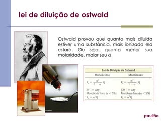 lei de diluição de ostwald pauliño Ostwald provou que quanto mais diluída estiver uma substância, mais ionizada ela estará. Ou seja, quanto menor sua molaridade, maior seu   