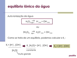 equilíbrio iônico da água pauliño Auto-ionização da água H 2 O (l)   H + (aq)  + OH - (aq) ou 2H 2 O (l)   H 3 O + (aq)  + OH - (aq) Como se trata de um equilíbrio, podemos calcular o K i  : K i  = [H + ] . [OH - ] [H 2 O] K i .  [H 2 O]   = [H + ] . [OH - ] K w  = [H + ] . [OH - ] constante       muito grande 