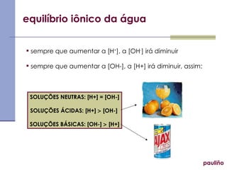 equilíbrio iônico da água sempre que aumentar a [H + ], a [OH - ] irá diminuir sempre que aumentar a [OH-], a [H+] irá diminuir, assim: SOLUÇÕES NEUTRAS: [H+] = [OH-] SOLUÇÕES ÁCIDAS: [H+]    [OH-]  SOLUÇÕES BÁSICAS: [OH-]    [H+] pauliño 