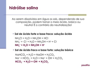 hidrólise salina pauliño Ao serem dissolvidos em água os sais, dependendo de sua composição, podem tornar o meio ácido, básico ou neutro! É o contrário da neutralização! Sal de ácido forte e base fraca: solução ácida Sal de ácido fraco e base forte: solução básica NH 4 Cl + H 2 O = NH 4 OH + HCl NH 4 +  +  Cl -  + H 2 O = NH 4 OH + H +  + Cl - NH 4 +  + H 2 O = NH 4 OH + H + NaHCO 3  + H 2 O = NaOH + H 2 CO 3 Na +  + HCO 3 -  + H 2 O = Na +  + OH -  + H 2 CO 3 HCO 3 -  + H 2 O = OH -  + H 2 CO 3 