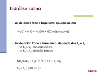 hidrólise salina Sal de ácido forte e base forte: solução neutra Sal de ácido fraco e base fraca: depende dos K a  e K b se K a    K b  : solução ácida se K b     K a : solução básica NH 4 HCO 3  + H 2 O = NH 4 OH + H 2 CO 3 K b     K a  : [OH _ ]    [H + ] NaCl + H 2 O = NaOH + HCl (não ocorre) pauliño 