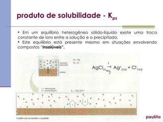 produto de solubilidade - K ps pauliño Em um equilíbrio heterogêneo sólido-líquido existe uma troca constante de íons entre a solução e o precipitado. Este equilíbrio está presente mesmo em situações envolvendo compostos “ insolúveis”. AgCl (s)  Ag + (aq)   + Cl - (aq)   1 2 