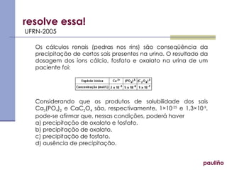 resolve essa! UFRN-2005 Os cálculos renais (pedras nos rins) são conseqüência da precipitação de certos sais presentes na urina. O resultado da dosagem dos íons cálcio, fosfato e oxalato na urina de um paciente foi: Considerando que os produtos de solubilidade dos sais Ca 3 (PO 4 ) 2  e CaC 2 O 4  são, respectivamente, 1×10 -25  e 1,3×10 -9 , pode-se afirmar que, nessas condições, poderá haver a) precipitação de oxalato e fosfato. b) precipitação de oxalato. c) precipitação de fosfato. d) ausência de precipitação. pauliño 