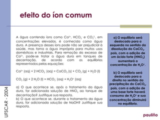 efeito do íon comum pauliño A água contendo íons como Ca 2+ , HCO 3 -  e CO 3 2- , em concentrações elevadas, é conhecida como água dura. A presença desses íons pode não ser prejudicial à saúde, mas torna a água imprópria para muitos usos domésticos e industriais. Para remoção do excesso de Ca 2+ , pode-se tratar a água dura em tanques de decantação, de acordo com os equilíbrios representados pelas equações: Ca 2+  (aq) + 2 HCO 3 -  (aq) = CaCO 3  (s) + CO 2  (g) + H 2 O (l) CO 2  (g) + 2 H 2 O (l) = HCO 3 -  (aq) + H 3 O +  (aq) a) O que acontece se, após o tratamento da água dura, for adicionada solução de HNO 3  ao tanque de decantação? Justifique sua resposta. b) O que acontece se, durante o tratamento da água dura, for adicionada solução de NaOH? Justifique sua resposta. UFSCAR - 2004 a) O equilíbrio será deslocado para a esquerda no sentido da dissolução do CaCO 3 , pois, com a adição de um ácido forte (HNO 3 ) aumentará a concentração de H 3 O + . b) O equilíbrio será deslocado para a direita no sentido da precipitação do CaCO 3 , pois, com a adição de uma base forte haverá consumo de H 3 O +  e sua concentração diminuirá no equilíbrio. 