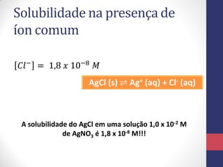 Solubilidade na presença de
íon comum
𝐶𝑙− = 1,8 𝑥 10−8 𝑀
AgCl (s) ⇌ Ag+ (aq) + Cl- (aq)

A solubilidade do AgCl em uma solução 1,0 x 10-2 M
de AgNO3 é 1,8 x 10-8 M!!!

 