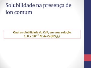 Solubilidade na presença de
íon comum

Qual a solubilidade do CaF2 em uma solução
𝟏, 𝟎 𝒙 𝟏𝟎−𝟐 𝑴 de Ca(NO3)2?

 