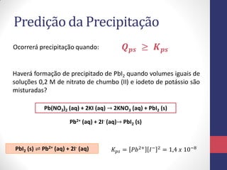 Predição da Precipitação
Ocorrerá precipitação quando:

𝑸 𝒑𝒔 ≥ 𝑲 𝒑𝒔

Haverá formação de precipitado de PbI2 quando volumes iguais de
soluções 0,2 M de nitrato de chumbo (II) e iodeto de potássio são
misturadas?
Pb(NO3)2 (aq) + 2KI (aq) → 2KNO3 (aq) + PbI2 (s)

Pb2+ (aq) + 2I- (aq)→ PbI2 (s)

PbI2 (s) ⇌ Pb2+ (aq) + 2I- (aq)

𝐾 𝑝𝑠 = 𝑃𝑏 2+ 𝐼 −

2

= 1,4 𝑥 10−8

 