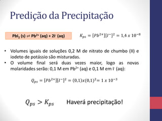 Predição da Precipitação
PbI2 (s) ⇌ Pb2+ (aq) + 2I- (aq)

𝐾 𝑝𝑠 = 𝑃𝑏 2+ 𝐼 −

2

= 1,4 𝑥 10−8

• Volumes iguais de soluções 0,2 M de nitrato de chumbo (II) e
iodeto de potássio são misturadas.
• O volume final será duas vezes maior, logo as novas
molaridades serão: 0,1 M em Pb2+ (aq) e 0,1 M em I- (aq):
𝑄 𝑝𝑠 = 𝑃𝑏 2+ 𝐼 −

𝑄 𝑝𝑠 > 𝐾 𝑝𝑠

2

= 0,1 𝑥(0,1)2 = 1 𝑥 10−3

Haverá precipitação!

 