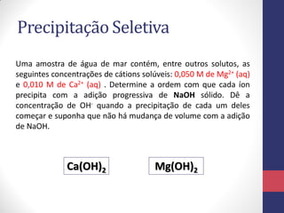 Precipitação Seletiva
Uma amostra de água de mar contém, entre outros solutos, as
seguintes concentrações de cátions solúveis: 0,050 M de Mg2+ (aq)
e 0,010 M de Ca2+ (aq) . Determine a ordem com que cada íon
precipita com a adição progressiva de NaOH sólido. Dê a
concentração de OH- quando a precipitação de cada um deles
começar e suponha que não há mudança de volume com a adição
de NaOH.

Ca(OH)2

Mg(OH)2

 