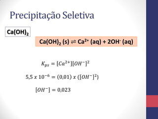 Precipitação Seletiva
Ca(OH)2
Ca(OH)2 (s) ⇌ Ca2+ (aq) + 2OH- (aq)
𝐾 𝑝𝑠 = 𝐶𝑎2+

𝑂𝐻 −

2

5,5 𝑥 10−6 = 0,01 𝑥 ( 𝑂𝐻 − 2 )
𝑂𝐻 − = 0,023

 