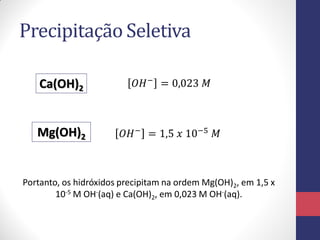 Precipitação Seletiva
Ca(OH)2

𝑂𝐻 − = 0,023 𝑀

Mg(OH)2

𝑂𝐻 − = 1,5 𝑥 10−5 𝑀

Portanto, os hidróxidos precipitam na ordem Mg(OH)2, em 1,5 x
10-5 M OH-(aq) e Ca(OH)2, em 0,023 M OH-(aq).

 
