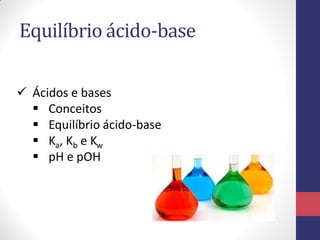 Equilíbrio ácido-base
 Ácidos e bases
 Conceitos
 Equilíbrio ácido-base
 Ka, Kb e Kw
 pH e pOH

 