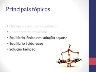 Principais tópicos
• Noções de equilíbrio químico
• Constante de equilíbrio
• Equilíbrio iônico em solução aquosa
• Equilíbrio ácido-base
• Solução tampão

 
