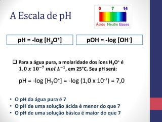 A Escala de pH
pH = -log [H3O+]

pOH = -log [OH-]

 Para a água pura, a molaridade dos íons H3O+ é
𝟏, 𝟎 𝒙 𝟏𝟎−𝟕 𝒎𝒐𝒍 𝑳−𝟏 , em 25°C. Seu pH será:

pH = -log [H3O+] = -log (1,0 x 10-7) = 7,0
• O pH da água pura é 7
• O pH de uma solução ácida é menor do que 7
• O pH de uma solução básica é maior do que 7

 