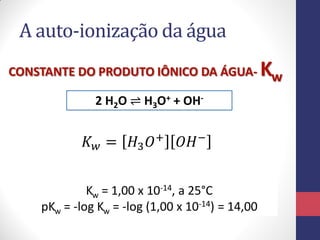 A auto-ionização da água
CONSTANTE DO PRODUTO IÔNICO DA ÁGUA2 H2O ⇌ H3O+ + OH-

𝐾 𝑤 = 𝐻3 𝑂 +

𝑂𝐻−

Kw = 1,00 x 10-14, a 25°C
pKw = -log Kw = -log (1,00 x 10-14) = 14,00

Kw

 
