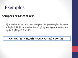 Exemplos
SOLUÇÕES DE BASES FRACAS
2) Calcular o pH e a percentagem de protonação de uma
solução 0,20 M de metilamina, CH3NH2, em água. A constante
Kb da CH3NH2 é 3,6 x 10-4.

CH3NH2 (aq) + H2O (l) ⇌ CH3NH3+ (aq) + OH- (aq)

 