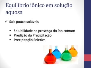 Equilíbrio iônico em solução
aquosa
 Sais pouco solúveis
 Solubilidade na presença do íon comum
 Predição da Precipitação
 Precipitação Seletiva

 