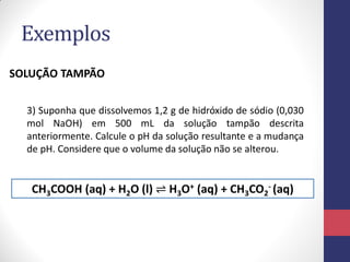 Exemplos
SOLUÇÃO TAMPÃO
3) Suponha que dissolvemos 1,2 g de hidróxido de sódio (0,030
mol NaOH) em 500 mL da solução tampão descrita
anteriormente. Calcule o pH da solução resultante e a mudança
de pH. Considere que o volume da solução não se alterou.

CH3COOH (aq) + H2O (l) ⇌ H3O+ (aq) + CH3CO2- (aq)

 