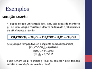 Exemplos
SOLUÇÃO TAMPÃO
4) Supõe-se que um tampão NH4+-NH3 seja capaz de manter o
pH de uma solução constante, dentro da faixa de 0,30 unidades
de pH, durante a reação:

CH3COOCH3 + 2H2O → CH3COO- + H3O+ + CH3OH
Se a solução tampão tivesse a seguinte composição inicial,
[CH3COOCH3]0 = 0,020 M
[NH4+]0 = 0,100 M
[NH3]0 = 0,058 M
quais seriam os pH’s inicial e final da solução? Este tampão
satisfaz as condições acima descritas?

 