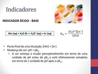 Indicadores
INDICADOR ÁCIDO - BASE

HIn (aq) + H2O (l) ⇌ H3O+ (aq) + In- (aq)

𝐾 𝐼𝑛 =

𝐻3 𝑂+ 𝐼𝑛 −
𝐻𝐼𝑛

• Ponto final de uma titulação: [HIn] = [In-]
• Mudança de cor: pH = pKIn
• A cor começa a mudar perceptivelmente em torno de uma
unidade de pH antes do pKIn e está efetivamente completa
em torno de 1 unidade de pH após o pKIn.

 