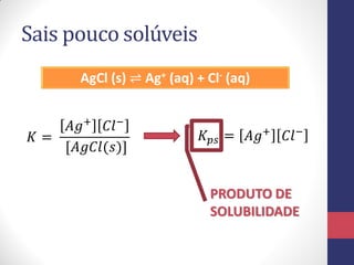 Sais pouco solúveis
AgCl (s) ⇌ Ag+ (aq) + Cl- (aq)
𝐴𝑔+ 𝐶𝑙−
𝐾=
[𝐴𝑔𝐶𝑙(𝑠)]

𝐾 𝑝𝑠 = 𝐴𝑔+

𝐶𝑙−

PRODUTO DE
SOLUBILIDADE

 