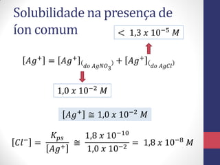 Solubilidade na presença de
íon comum
< 1,3 𝑥 10−5 𝑀
𝐴𝑔+ = 𝐴𝑔+

𝑑𝑜 𝐴𝑔𝑁𝑂3

+ 𝐴𝑔+

𝑑𝑜 𝐴𝑔𝐶𝑙

1,0 𝑥 10−2 𝑀

𝐴𝑔+ ≅ 1,0 𝑥 10−2 𝑀
𝐶𝑙− =

𝐾 𝑝𝑠
1,8 𝑥 10−10
≅
= 1,8 𝑥 10−8 𝑀
𝐴𝑔+
1,0 𝑥 10−2

 