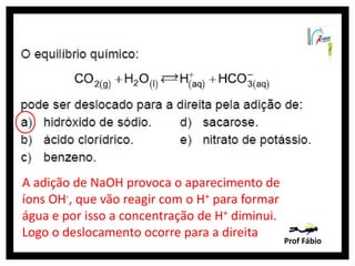 A adição de NaOH provoca o aparecimento de
íons OH-, que vão reagir com o H+ para formar
água e por isso a concentração de H+ diminui.
Logo o deslocamento ocorre para a direita
                                                Prof Fábio
 
