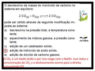 Prof Fábio




O CO2 é um óxido ácido e por isso reage com o NaOH. Isso reduz a
concentração do CO2 e o deslocamento ocorre para a direita,
consumindo CO
 