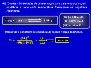02) (Covest – 98) Medidas de concentração para o sistema abaixo, em      equilíbrio,  a   uma  certa   temperatura   forneceram  os   seguintes       resultados:[ H2 ] = 0,10 mol/LH2( g ) +  I2( g )2  HI ( g )[ I2 ] = 0,20 mol/L[ HI ] = 1,0 mol/LDetermine a constante de equilíbrio da reação nestas condições.2[ HI ]( 1,0 )1,0 KC  =  50KC==[ H2 ][ I2 ](0,20)(0,10)0,02x