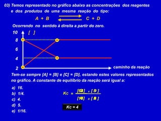 03) Temos representado no gráfico abaixo as concentrações  dos reagentes      e  dos  produtos  de  uma  mesma  reação  do  tipo:A  +  BC  +  DOcorrendo  no  sentido à direita a partir do zero. 10[   ]864caminho da reação2Tem-se sempre [A] = [B] e [C] = [D], estando estes valores representados no gráfico. A constante de equilíbrio da reação será igual a:  16.  1/4.  4.  5.  1/16.[ C ]8[ D ]864xKC=[ A ]44[ B ]16xKC = 4