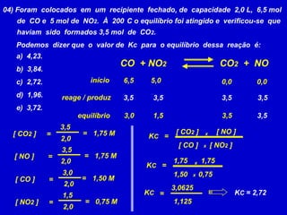 04) Foram  colocados  em  um  recipiente  fechado, de  capacidade  2,0 L,  6,5 mol       de  CO e  5 mol de  NO2.  À  200°C o equilíbrio foi atingido e  verificou-se  que       haviam  sido  formados 3,5 mol  de  CO2. Podemos  dizer que  o  valor de  Kc  para  o equilíbrio  dessa  reação  é:a)  4,23.b)  3,84.c)  2,72.d)  1,96.e)  3,72.CO  + NO2CO2  +  NOinício6,5 5,0 0,0 0,0 reage / produz3,5 3,5 3,5 3,5 equilíbrio3,5 3,5 3,0 1,5 3,5 [ NO ] [ CO2 ] = 1,75 M [ CO2 ] = x= KC2,0 [ CO ] [ NO2 ] x3,5 = 1,75 M [ NO ] = 1,751,752,0 x= KC3,0 1,500,75x= 1,50 M [ CO ] = 2,0 3,0625KCKC = 2,72= 1,5 1,125= 0,75 M [ NO2 ] = 2,0 