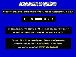 DESLOCAMENTO DO EQUILÍBRIOConsidere um sistema em equilíbrio químico, com as substâncias A, B, C e D.A   +   B                C   +   DSe, por algum motivo, houver modificação em uma das velocidades, teremos mudanças nas concentrações das substânciasEsta modificação em uma das velocidades ocasiona o que denominamos de DESLOCAMENTO DO EQUILÍBRIOque será no sentido da MAIOR VELOCIDADE