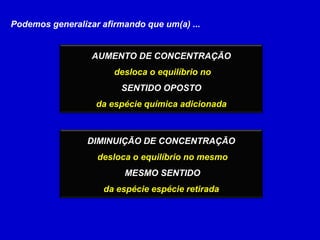 Podemos generalizar afirmando que um(a) ...AUMENTO DE CONCENTRAÇÃOdesloca o equilíbrio noSENTIDO OPOSTOda espécie química adicionadaDIMINUIÇÃO DE CONCENTRAÇÃOdesloca o equilíbrio no mesmo MESMO SENTIDOda espécie espécie retirada