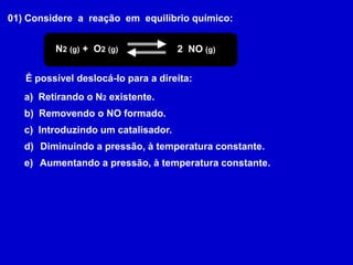 01) Considere  a  reação  em  equilíbrio químico:N2(g) +  O2(g)2  NO (g)É possível deslocá-lo para a direita:a)  Retirando o N2 existente.b)  Removendo o NO formado.c)  Introduzindo um catalisador. Diminuindo a pressão, à temperatura constante. Aumentando a pressão, à temperatura constante.