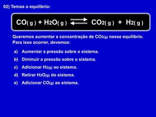 02) Temos o equilíbrio:CO2( g )  +  H2( g )CO( g ) + H2O( g )Queremos aumentar a concentração de CO2(g) nesse equilíbrio.Para isso ocorrer, devemos:Aumentar a pressão sobre o sistema.Diminuir a pressão sobre o sistema.Adicionar H2(g) ao sistema.Retirar H2O(g) do sistema.Adicionar CO(g) ao sistema.