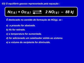 03) O equilíbrio gasoso representado pela equação : N2( g ) + O2( g )2 NO( g )  –  88 kjÉ deslocado no sentido de formação de NO(g), se :  a pressão for abaixada. N2 for retirado. a temperatura for aumentada. for adicionado um catalisador sólido ao sistema. o volume do recipiente for diminuído.