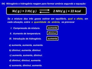 04)  Nitrogênio e hidrogênio reagem para formar amônia segundo a equação:N2( g ) + 3 H2( g )2 NH3( g ) + 22 kcalSe  a  mistura  dos  três  gases  estiver  em  equilíbrio,  qual  o  efeito,  emcada situação, sobrea  quantidade  de  amônia,  se provocaraumentaI.  Compressão da mistura.diminuiII.  Aumento de temperatura.aumentaIII.  Introdução de hidrogênio.a) aumenta, aumenta, aumenta. b) diminui, aumenta, diminui. c) aumenta, aumenta, diminui. d) diminui, diminui, aumenta. e) aumenta, diminui, aumenta. 