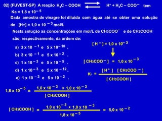 –02) (FUVEST-SP)  A reaçãoH3C – COOH      	     H+ + H3C – COOtem – 5Ka = 1,8 x 10Dada  amostra de vinagre foi diluída  com  água  até  se  obter  uma  soluçãode   [H+] = 1,0 x 10       mol/L – 3–Nesta solução as concentrações em mol/L de CH3COO     e de CH3COOH são, respectivamente, da ordem de:– 3+[ H    ] = 1,0 x 10 – 1– 10  3 x 10        e   5 x 10        .– 1– 2b)  3 x 10        e   5 x 10        .– 3–[ CH3COO    ]   =1,0 x 10 – 3– 5c)  1 x 10        e   5 x 10        .+–– 3– 12d)  1 x 10        e   5 x 10        .[ H    ] [ CH3COO     ]= Ki– 3– 2e)  1 x 10        e   5 x 10        .[ CH3COOH ]– 3– 31,0 x 10 1,0 x 10 – 5x1,8 x 10=[ CH3COOH ]– 3– 31,0 x 10 1,0 x 10 x– 2[ CH3COOH ]==5,0 x 10– 51,8 x 10