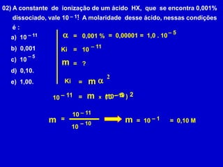 02) A constante  de  ionização de um ácido  HX,  que  se encontra 0,001%      dissociado, vale 10     .  A molaridade  desse ácido, nessas condições      é :– 11a– 5a)  10 b)  0,001c)  10d)  0,10.e)  1,00.=  0,00001=  1,0 . 10=0,001 %– 11– 11Ki=10– 5 m?=2a mKi= m2– 5– 11– 10(10       )=1010x– 1110 m m=– 1=  10=  0,10 M– 1010