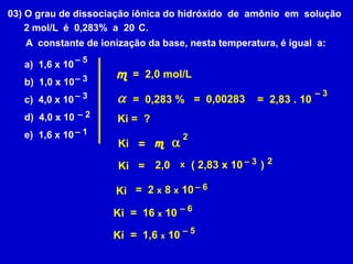 03) O grau de dissociação iônica do hidróxido  de  amônio  em  solução      2 mol/L  é  0,283%  a  20°C. A  constante de ionização da base, nesta temperatura, é igual  a:a)  1,6 x 10b)  1,0 x 10c)  4,0 x 10d)  4,0 x 10e)  1,6 x 10– 5 m=  2,0 mol/L– 3– 3a– 3=  0,00283=  0,283 %=  2,83 . 10– 2Ki =  ?– 12a m= Ki2– 3( 2,83 x 10      )2,0x= Ki– 6=  2 x 8 x 10 Ki– 6=  16 x 10Ki– 5=  1,6 x 10Ki