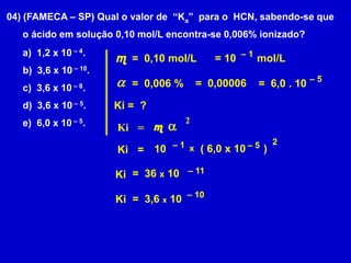 04) (FAMECA – SP) Qual o valor de  “Ka”  para o  HCN, sabendo-se que      o ácido em solução 0,10 mol/L encontra-se 0,006% ionizado?  1,2 x 10 – 4.  3,6 x 10 – 10.  3,6 x 10 – 8.  3,6 x 10 – 5.  6,0 x 10 – 5.– 1 m= 10       mol/L=  0,10 mol/La– 5=  0,00006=  0,006 %=  6,0 . 10Ki =  ?2a m= Ki2– 1– 5( 6,0 x 10      )10x= Ki– 11=  36 x 10 Ki– 10=  3,6 x 10Ki