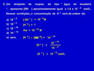 Um  alvejante  de  roupas,  do  tipo “ água  de  lavadeira “,  apresenta [OH   ] aproximadamente igual  a 1,0 x 10      mol/L. Nessas  condições, a  concentração  de  H     será da ordem  de:–– 4+ –– 4– 2a)  10b)  10c)  10d)  10 e)  zero.=  10     M[ OH    ] – 3+[H    ]  =  ? – 10– 14Kw  =  10       M – 14– 14+–– 4[H    ] = [OH    ] 10 10x– 1410 +[H    ] = – 410– 10+[H    ] = 10       mol/L