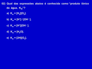 02)  Qual  das  expressões  abaixo  é  conhecida  como “produto  iônico       da  água,  KW”?  Kw = [H2][O2].  Kw = [H+] / [OH – ].  Kw = [H+][OH – ].  Kw = [H2O].  Kw = [2H][O2].
