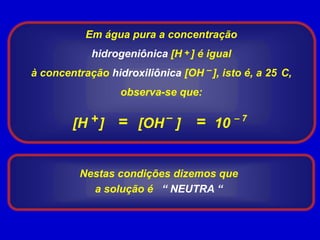 Em água pura a concentração hidrogeniônica [H   ] é igual à concentração hidroxiliônica [OH   ], isto é, a 25°C, observa-se que:+––+= = – 7[H   ] 10 [OH   ] Nestas condições dizemos que a solução é   “ NEUTRA “