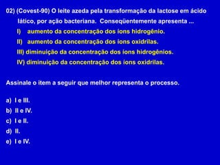 02) (Covest-90) O leite azeda pela transformação da lactose em ácido       lático, por ação bacteriana.  Conseqüentemente apresenta ...    aumento da concentração dos íons hidrogênio.   aumento da concentração dos íons oxidrilas. diminuição da concentração dos íons hidrogênios. diminuição da concentração dos íons oxidrilas.Assinale o item a seguir que melhor representa o processo.  I e III.  II e IV.  I e II.  II.  I e IV. 